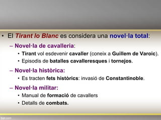 •  El Tirant lo Blanc es considera una novel·la total:
–  Novel·la de cavalleria:
•  Tirant vol esdevenir cavaller (coneix a Guillem de Varoic).
•  Episodis de batalles cavalleresques i tornejos.
–  Novel·la històrica:
•  Es tracten fets històrics: invasió de Constantinoble.
–  Novel·la militar:
•  Manual de formació de cavallers
•  Detalls de combats.
 