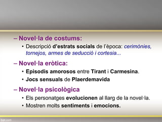– Novel·la de costums:
•  Descripció d’estrats socials de l’època: cerimònies,
tornejos, armes de seducció i cortesia...
– Novel·la eròtica:
•  Episodis amorosos entre Tirant i Carmesina.
•  Jocs sensuals de Plaerdemavida
– Novel·la psicològica
•  Els personatges evolucionen al llarg de la novel·la.
•  Mostren molts sentiments i emocions.
 