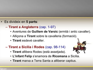 •  Es divideix en 5 parts:
–  Tirant a Anglaterra (cap. 1-97)
•  Aventures de Guillem de Varoic (ermità i antic cavaller).
•  Alliçona a Tirant sobre la cavalleria (formació).
•  Tirant esdevé cavaller.
–  Tirant a Sicília i Rodes (cap. 98-114)
•  Tirant allibera Rodes (està assetjada).
•  L’infant Felip s’enamora de Ricomana a Sicília.
•  Tirant marxa a Terra Santa a alliberar captius.
 