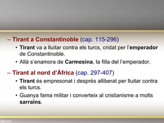 –  Tirant a Constantinoble (cap. 115-296)
•  Tirant va a lluitar contra els turcs, cridat per l’emperador
de Constantinoble.
•  Allà s’enamora de Carmesina, la filla del l’emperador.
–  Tirant al nord d’Àfrica (cap. 297-407)
•  Tirant és empresonat i després alliberat per lluitar contra
els turcs.
•  Guanya fama militar i converteix al cristianisme a molts
sarraïns.
 