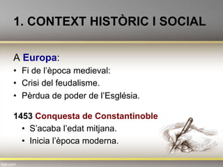 1. CONTEXT HISTÒRIC I SOCIAL
A Europa:
•  Fi de l’època medieval:
•  Crisi del feudalisme.
•  Pèrdua de poder de l’Església.
1453 Conquesta de Constantinoble
•  S’acaba l’edat mitjana.
•  Inicia l’època moderna.
 