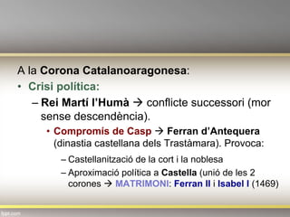 A la Corona Catalanoaragonesa:
•  Crisi política:
– Rei Martí l’Humà à conflicte successori (mor
sense descendència).
•  Compromís de Casp à Ferran d’Antequera
(dinastia castellana dels Trastàmara). Provoca:
– Castellanització de la cort i la noblesa
– Aproximació política a Castella (unió de les 2
corones à MATRIMONI: Ferran II i Isabel I (1469)
 