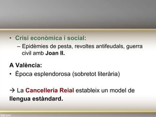 •  Crisi econòmica i social:
–  Epidèmies de pesta, revoltes antifeudals, guerra
civil amb Joan II.
A València:
•  Època esplendorosa (sobretot literària)
à La Cancelleria Reial estableix un model de
llengua estàndard.
 