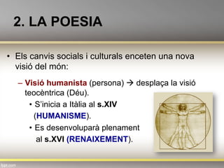 2. LA POESIA
•  Els canvis socials i culturals enceten una nova
visió del món:
–  Visió humanista (persona) à desplaça la visió
teocèntrica (Déu).
•  S’inicia a Itàlia al s.XIV
(HUMANISME).
•  Es desenvoluparà plenament
al s.XVI (RENAIXEMENT).
 