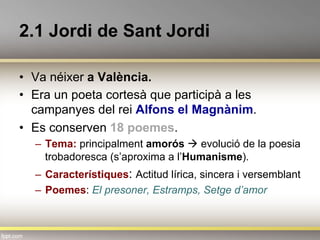 2.1 Jordi de Sant Jordi
•  Va néixer a València.
•  Era un poeta cortesà que participà a les
campanyes del rei Alfons el Magnànim.
•  Es conserven 18 poemes.
–  Tema: principalment amorós à evolució de la poesia
trobadoresca (s’aproxima a l’Humanisme).
–  Característiques: Actitud lírica, sincera i versemblant
–  Poemes: El presoner, Estramps, Setge d’amor
 