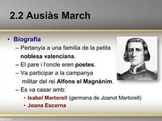 2.2 Ausiàs March
•  Biografia
–  Pertanyia a una família de la petita
noblesa valenciana.
–  El pare i l’oncle eren poetes.
–  Va participar a la campanya
militar del rei Alfons el Magnànim.
–  Es va casar amb:
•  Isabel Martorell (germana de Joanot Martorell)
•  Joana Escorna
 
