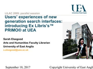 September 18, 2017 Copyright University of East Angli
LILAC 2009: parallel session
Users’ experiences of new
generation search interfaces:
introducing Ex Libris’s™
PRIMO® at UEA
Sarah Elsegood
Arts and Humanities Faculty Librarian
University of East Anglia
s.elsegood@uea.ac.uk
 