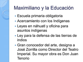 Maximiliano y la Educación
 Escuela primaria obligatoria
 Acercamiento con los Indígenas
 Leyes en náhuatl y oficina para
asuntos indígenas
 Ley para la defensa de las tierras de
indios
 Gran conocedor del arte, designa a
José Zorrilla como Director del Teatro
Imperial. Su mayor obra es Don Juan
Tenorio
 