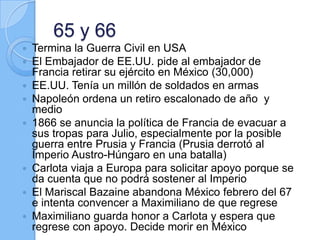 65 y 66
 Termina la Guerra Civil en USA
 El Embajador de EE.UU. pide al embajador de
Francia retirar su ejército en México (30,000)
 EE.UU. Tenía un millón de soldados en armas
 Napoleón ordena un retiro escalonado de año y
medio
 1866 se anuncia la política de Francia de evacuar a
sus tropas para Julio, especialmente por la posible
guerra entre Prusia y Francia (Prusia derrotó al
Imperio Austro-Húngaro en una batalla)
 Carlota viaja a Europa para solicitar apoyo porque se
da cuenta que no podrá sostener al Imperio
 El Mariscal Bazaine abandona México febrero del 67
e intenta convencer a Maximiliano de que regrese
 Maximiliano guarda honor a Carlota y espera que
regrese con apoyo. Decide morir en México
 