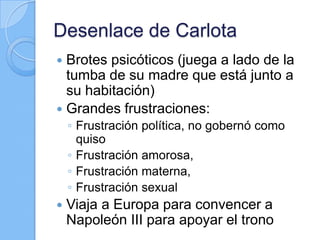 Desenlace de Carlota
 Brotes psicóticos (juega a lado de la
tumba de su madre que está junto a
su habitación)
 Grandes frustraciones:
◦ Frustración política, no gobernó como
quiso
◦ Frustración amorosa,
◦ Frustración materna,
◦ Frustración sexual
 Viaja a Europa para convencer a
Napoleón III para apoyar el trono
 
