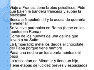  Viaje a Francia tiene brotes psicóticos. Pide
que bajen la bandera francesa y suban la
Mexicana
 Busca a Napoleón III y lo acusa de quererla
envenenar
 Se vuelve paranóica en Roma (bebe en las
fuentes en Roma)
 Come de los huevos de una gallina que
llevan a su Suite
 La Emperatriz mete los dedos al chocolate
del Papa porque tiene hambre
 Pasa una noche en los apartamentos del
papa
 La rescantan en Miramar y tiene un hijo
 Tiene etapas de lucidez breves y espaciados
 