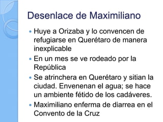 Desenlace de Maximiliano
 Huye a Orizaba y lo convencen de
refugiarse en Querétaro de manera
inexplicable
 En un mes se ve rodeado por la
República
 Se atrinchera en Querétaro y sitian la
ciudad. Envenenan el agua; se hace
un ambiente fétido de los cadáveres.
 Maximiliano enferma de diarrea en el
Convento de la Cruz
 