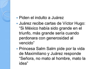  Piden el indulto a Juárez
 Juárez recibe cartas de Víctor Hugo:
“Si México había sido grande en el
triunfo, más grande sería cuando
perdonara con generosidad al
vencido”
 Princesa Salm Salm pide por la vida
de Maximiliano y Juárez responde
“Señora, no mato al hombre, mato la
idea”
 