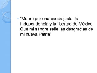  “Muero por una causa justa, la
Independencia y la libertad de México.
Que mi sangre selle las desgracias de
mi nueva Patria”
 