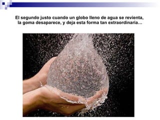El segundo justo cuando un globo lleno de agua se revienta,  la goma desaparece, y deja esta forma tan extraordinaria… 