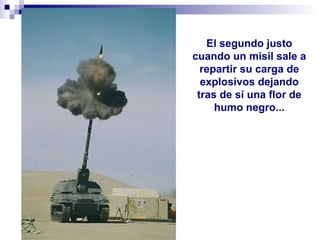 El segundo justo
cuando un misil sale a
repartir su carga de
explosivos dejando
tras de sí una flor de
humo negro...
 