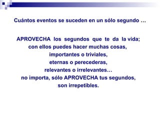 Cuántos eventos se suceden en un sólo segundo …
APROVECHA los segundos que te da la vida;
con ellos puedes hacer muchas cosas,
importantes o triviales,
eternas o perecederas,
relevantes o irrelevantes…
no importa, sólo APROVECHA tus segundos,
son irrepetibles.
 