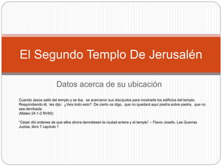 Datos acerca de su ubicación
El Segundo Templo De Jerusalén
Cuando Jesús salió del templo y se iba, se acercaron sus discípulos para mostrarle los edificios del templo.
Respondiendo él, les dijo: ¿Veis todo esto? De cierto os digo, que no quedará aquí piedra sobre piedra, que no
sea derribada.
(Mateo 24:1-2 RV60)
“César dió ordenes de que ellos ahora demoliesen la ciudad entera y el templo” – Flavio Josefo, Las Guerras
Judías, libro 7 capítulo 1
 