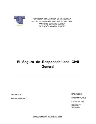 El Seguro de Responsabilidad Civil
General
REPÚBLICA BOLIVARIANA DE VENEZUELA
INSTITUTO UNIVERSITARIO DE TECNOLOGÍA
“ANTONIO JOSÉ DE SUCRE”
EXTENSIÓN - BARQUISIMETO
PROFESOR:
THANIA GIMENEZ
BACHILLER:
MARIAM PEREZ
C.I.:22.294.985
RIESGO Y
SEGURO
BARQUISIMETO, FEBRERO,2018
 