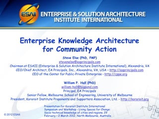 © 2012 ESAII
Enterprise Knowledge Architecture
for Community Action
Steve Else (PhD, PMP)
stevenelse@eaprincipals.com
Chairman at ESAII (Enterprise & Solution Architecture Institute International), Alexandria, VA
CEO/Chief Architect, EA Principals, Inc., Alexandria, VA, USA – http://eaprincipals.com
CEO of the Center for Public-Private Enterprise – http://cppe.org
William P. Hall (PhD)
william-hall@bigpond.com
Principal, EA Principals
Senior Fellow, Melbourne School of Engineering, University of Melbourne
President, Kororoit Institute Proponents and Supporters Association, Ltd. - http://kororoit.org
Presentation for Kororoit Institute International
Symposium and Workshop - Living Spaces for Change:
Socio-technical knowledge of cities and regions. 29
February – 2 March 2012, North Melbourne, Australia
 