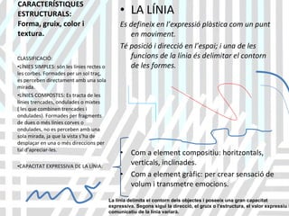 CARACTERÍSTIQUES ESTRUCTURALS:  Forma, gruix, color i textura. LA LÍNIA  Es defineix en l’expressió plàstica com un punt en moviment. Té posició i direcció en l’espai; i una de les funcions de la línia és delimitar el contorn de les formes. Com a element compositiu: horitzontals, verticals, inclinades. Com a element gràfic: per crear sensació de volum i transmetre emocions. CLASSIFICACIÓ: LÍNIES SIMPLES: són les línies rectes o les corbes. Formades per un sol traç, es perceben directament amb una sola mirada. LÍNIES COMPOSTES: Es tracta de les línies trencades, ondulades o mixtes ( les que combinen trencades i ondulades). Formades per fragments de dues o més línies corves o ondulades, no es perceben amb una sola mirada, ja que la vista s’ha de desplaçar en una o més direccions per tal d’apreciar-les. CAPACITAT EXPRESSIVA DE LA LÍNIA: LA LÍNIA La línia delimita el contorn dels objectes i poseeix una gran capacitat expressiva. Segons sigui la direcció, el gruix o l’estructura, el valor expressiu i comunicatiu de la línia variarà. 