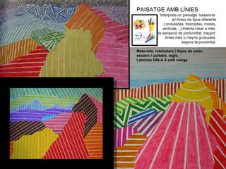 PAISATGE AMB LÍNIES Interpreta un paisatge  basant-te  en línies de tipus diferents ( ondulades, trencades, mixtes, verticals…) Intenta crear a més  la sensació de profunditat, traçant  línies més o meyns gruixudes  segons la proximitat. Materials: retoladors i llapis de color, escaire i cartabó, regle. Làmines DIN A 4 amb marge 