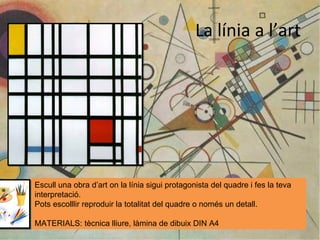 La línia a l’art Escull una obra d’art on la línia sigui protagonista del quadre i fes la teva interpretació. Pots escolllir reproduir la totalitat del quadre o només un detall. MATERIALS: tècnica lliure, làmina de dibuix DIN A4 