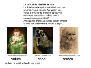 La línia en la història de l’art La línia ha estat aplicada en l’art per crear ombres, volum i espai. Ara veiem tres obres d’artistes de diferents èpoques i estils que han utilitzat la línia com a element de representació.  Analitza les imatges i explica si han emprat la línia per crear ombra, volum o espai. Fernando Botero,  Dona i lloro, 1973. Juan Gris,  L’escocesa, 1910. Leonardo da Vinci,  Autoretrat, c. 1513. La línia ha estat aplicada per crear… volum espai ombra 