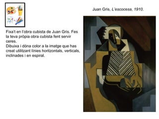Fixa’t en l’obra cubista de Juan Gris. Fes  la teva pròpia obra cubista fent servir ceres.  Dibuixa i dóna color a la imatge que has creat utilitzant línies horitzontals, verticals, inclinades i en espiral. Juan Gris,  L’escocesa, 1910. 