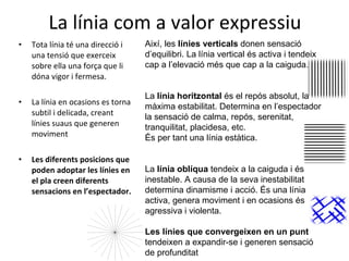 La línia com a valor expressiu Tota línia té una direcció i una tensió que exerceix sobre ella una força que li dóna vigor i fermesa. La línia en ocasions es torna subtil i delicada, creant línies suaus que generen moviment Les diferents posicions que poden adoptar les línies en el pla creen diferents sensacions en l’espectador. Així, les  línies verticals  donen sensació d’equilibri. La línia vertical és activa i tendeix cap a l’elevació més que cap a la caiguda. La  línia horitzontal  és el repós absolut, la màxima estabilitat. Determina en l’espectador la sensació de calma, repós, serenitat, tranquilitat, placidesa, etc. És per tant una línia estàtica. La  línia oblíqua  tendeix a la caiguda i és inestable. A causa de la seva inestabilitat determina dinamisme i acció. És una línia activa, genera moviment i en ocasions és agressiva i violenta. Les línies que convergeixen en un punt  tendeixen a expandir-se i generen sensació de profunditat 