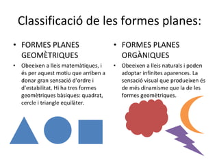 Classificació de les formes planes: FORMES PLANES GEOMÈTRIQUES Obeeixen a lleis matemàtiques, i és per aquest motiu que arriben a donar gran sensació d’ordre i d’estabilitat. Hi ha tres formes geomètriques bàsiques: quadrat, cercle i triangle equilàter.  FORMES PLANES ORGÀNIQUES Obeeixen a lleis naturals i poden adoptar infinites aparences. La sensació visual que produeixen és de més dinamisme que la de les formes geomètriques. 