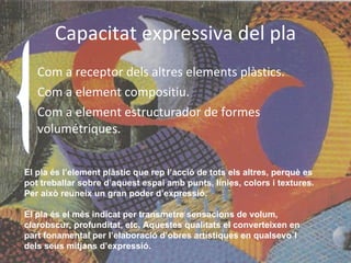 Capacitat expressiva del pla Com a receptor dels altres elements plàstics. Com a element compositiu. Com a element estructurador de formes volumétriques. El pla és l’element plàstic que rep l’acció de tots els altres, perquè es pot treballar sobre d’aquest espai amb punts, línies, colors i textures. Per això reuneix un gran poder d’expressió. El pla és el més indicat per transmetre sensacions de volum, clarobscur, profunditat, etc. Aquestes qualitats el converteixen en part fonamental per l’elaboració d’obres artístiques en qualsevo`l dels seus mitjans d’expressió. 