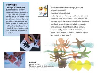 L’estergit L’ estergit és una tècnica que consisteix a acolorir es quitxant sobre un suport, ja sigui tela, fusta, llautó, parets, etc. S’han de fer servir plantilles de formes lliures o geomètriques per tapar les zones que no es volen pintar. Habitualment es fa servir un raspall de dents, una esponja o un esprai per empolvorar  la pintura. Utilitzant la tècnica de l’estergit, crea una original composició.  En una cartolina, dibuixa vàries figures que formin part d’un mateix tema o conjunt, com per exemple l’oceà, i retalla-les. Després, reparteix-les sobre una làmina de dibuix que ha de servir de base per a la teva creació. Amb un raspall de dents  amarat de pintura, esquitxa les figures movent els filaments per sobre. Deixa assecar la pintura i retira les figures per obtenir la teva creació. Materials: Làmina DIN A4 Tèmperes, raspall de dents, esponja o similar, tisores, cutter… 