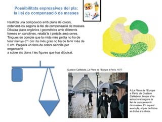 Possibilitats expressives del pla: la llei de compensació de masses Realitza una composició amb plans de colors, ordenant-los segons la llei de compensació de masses. Dibuixa plans orgànics i geomètrics amb diferents formes en cartolines, retalla’ls i pinta’ls amb ceres. Tingues en compte que la mida més petita no ha de tenir menys d’1 cm i la més gran no ha de tenir més de 5 cm. Prepara un fons de colors senzills per enganxarhi a sobre els plans i les figures que has dibuixat. A  La Place de l’Europe a París, de Gustave Caillebote, l’espai s’ha estructurat segons la llei de compensació de masses. En aquest exemple, el pes de l’obra es troba a la dreta. Gustave Caillebote,  La Place de l’Europe a París, 1877. 