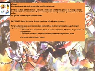 LÀMINA  Aconsegueix sensació de profunditat amb formes planes: Divideix en dues parts la làmina i crea una composició amb formes planes on hi hagi sensació de profunditat. En una costat les formes planes poden ser orgàniques o geomètriques i a l’’altra banda  cal que les formes siguin tridimensionals. MATERIALS: llapis de colors, làmines de dibuix DIN A4, regle, compàs… Per crear formes que donin sensació de profunditat a partir de formes planes, pots seguir aquest procediment: 1.Dibuixa formes planes amb llapis de colors utilitzant la diferència de grandària i la  superposició. 2. Difumina o suavitza els perfils de les formes que estiguin més  lluny.  Per al fons utilitza colors suaus. 