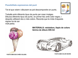 Possibilitats expressives del punt Tot el que veiem i dibuixem es pot descompondre en punts.  Treballa amb diferents tipus de punts per crear imatges. Dibuixa diferents tipus de punts, en primer lloc amb color negre, i després utilitzant dos o més colors. Recorda que la mida d’aquests signes ha de ser molt petita. PUNTS AMB COLOR NEGRE PUNTS AMB DOS O MÉS COLORS MATERIALS: retoladors, llapis de colors  làmina de dibuix DIN A4 