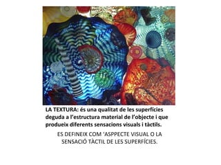 LA TEXTURA: és una qualitat de les superfícies deguda a l’estructura material de l’objecte i que produeix diferents sensacions visuals i tàctils. ES DEFINEIX COM ‘ASPPECTE VISUAL O LA SENSACIÓ TÀCTIL DE LES SUPERFÍCIES. 