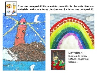 Crea una composició lliure amb textures tàctils. Reuneix diversos materials de distinta forma , textura o color i crea una composició. MATERIALS: làmines de dibuix DIN A4, pegament, tisores… 