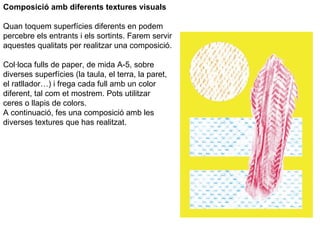 Composició amb diferents textures visuals Quan toquem superfícies diferents en podem percebre els entrants i els sortints. Farem servir aquestes qualitats per realitzar una composició. Col·loca fulls de paper, de mida A-5, sobre diverses superfícies (la taula, el terra, la paret, el ratllador…) i frega cada full amb un color diferent, tal com et mostrem. Pots utilitzar ceres o llapis de colors. A continuació, fes una composició amb les diverses textures que has realitzat. 