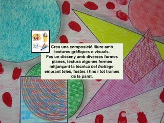Crea una composició lliure amb textures gràfiques o visuals. Fes un disseny amb diverses formes planes, textura algunes formes mitjançant la tècnica del  frottage  emprant teles, fustes i fins i tot trames de la paret. 