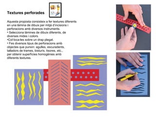 Textures perforades Aquesta proposta consisteix a fer textures diferents en una làmina de dibuix per mitjà d’incisions i perforacions amb diversos instruments. Selecciona làmines de dibuix diferents, de diverses mides i colors. Col·loca-les sobre un drap plegat. Fes diversos tipus de perforacions amb objectes que punxin: agulles, escuradents, talladors de trames, bisturís, tisores, etc., per obtenir superfícies homogènies amb diferents textures. 