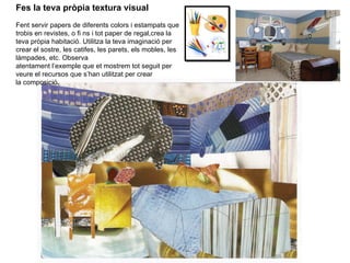 Fes la teva pròpia textura visual Fent servir papers de diferents colors i estampats que trobis en revistes, o fi ns i tot paper de regal,crea la teva pròpia habitació. Utilitza la teva imaginació per crear el sostre, les catifes, les  parets, els mobles, les làmpades, etc. Observa atentament l’exemple que et mostrem tot seguit per veure el recursos que s’han utilitzat per crear la composició. 
