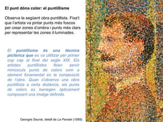 El punt dóna color: el puntillisme Observa la següent obra puntillista. Fixa’t que l’artista va pintar punts més foscos per crear zones d’ombra i punts més clars per representar les zones il·luminades. Georges Seurat, detall de  La Parade (1889). El  puntillisme és una tècnica pictòrica que  es va utilitzar per primer cop cap al final del  segle XIX. Els artistes puntillistes feien servir  minúsculs punts de colors com a element fonamental en la composició de l’obra. Quan s’observa una obra puntillista a certa distància, els punts de colors es barregen òpticament  composant una imatge definida. 