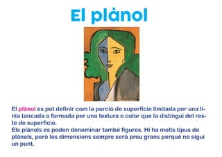 El plànol
El plànol es pot definir com la porció de superfície limitada per una lí-
nia tancada o formada per una textura o color que la distingui del res-
te de superfície.
Els plànols es poden denominar també figures. Hi ha molts tipus de
plànols, però les dimensions sempre serà prou grans perquè no sigui
un punt.
 