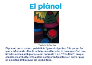 El plànol
El plànol, per si mateix, pot definir figures i objectes. S’hi poden fer
servir infinitat de plànols amb formes diferents. Hi ha obres d’art rea-
litzades només amb plànols com l’obra de Klee, “Tres flors”, en què
els plànols amb diferents colors configuren tres flors en primer pla i
un paisatge amb aigua i cel verd al fons.
“Tres flors” de Paul Klee
 