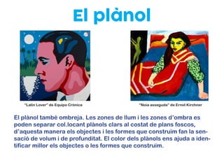 El plànol
El plànol també ombreja. Les zones de llum i les zones d’ombra es
poden separar col.locant plànols clars al costat de plans foscos,
d’aquesta manera els objectes i les formes que construïm fan la sen-
sació de volum i de profunditat. El color dels plànols ens ajuda a iden-
tificar millor els objectes o les formes que construïm.
“Latin Lover” de Equipo Crónica “Noia asseguda” de Ernst Kirchner
 