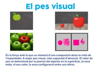 El pes visual
És la força amb la que un element d’una composició atrau la vista de
l’espectador. A major pes visual, més capacitat d’atracció. El valor de
pes vé determinat per la posició del objecte en la superfície, la seva
mida, el seu color, la seva configuració entre uns altres.
 