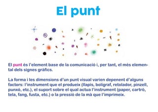 El punt
El punt és l’element base de la comunicació i, per tant, el més elemen-
tal dels signes gràfics.
La forma i les dimensions d’un punt visual varien depenent d’alguns
factors: l’instrument que el produeix (llapis, bolígraf, retolador, pinzell,
punxó, etc.), el suport sobre el qual actua l’instrument (paper, cartró,
tela, fang, fusta, etc.) o la pressió de la mà que l’imprimeix.
 
