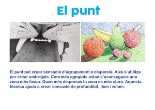 El punt
El punt pot crear sensació d’agrupament o dispersió. Això s’utilitza
per crear ombrejats. Com més agrupats estan s’aconsegueix una
zona més fosca. Quan més dispersos la zona es més clara. Aquesta
tècnica ajuda a crear sensasió de profunditat, llum i volum.
 