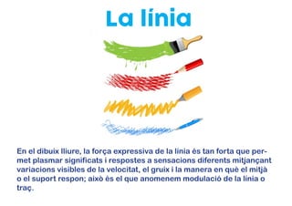 La línia
En el dibuix lliure, la força expressiva de la línia és tan forta que per-
met plasmar significats i respostes a sensacions diferents mitjançant
variacions visibles de la velocitat, el gruix i la manera en què el mitjà
o el suport respon; això és el que anomenem modulació de la línia o
traç.
 